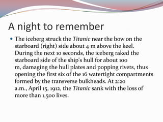 A night to rememberThe iceberg struck the Titanic near the bow on the starboard (right) side about 4 m above the keel. During the next 10 seconds, the iceberg raked the starboard side of the ship's hull for about 100 m, damaging the hull plates and popping rivets, thus opening the first six of the 16 watertight compartments formed by the transverse bulkheads. At 2:20 a.m., April 15, 1912, the Titanic sank with the loss of more than 1,500 lives. 