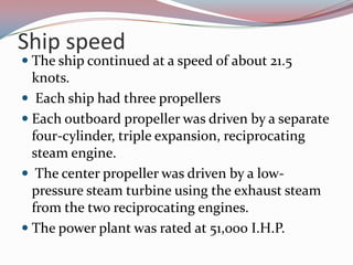Ship speedThe ship continued at a speed of about 21.5 knots.  Each ship had three propellersEach outboard propeller was driven by a separate four-cylinder, triple expansion, reciprocating steam engine. The center propeller was driven by a low-pressure steam turbine using the exhaust steam from the two reciprocating engines.The power plant was rated at 51,000 I.H.P. 