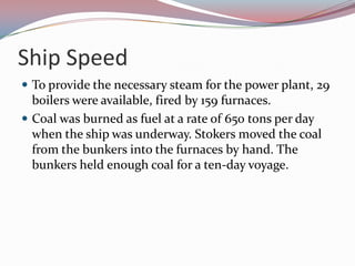 Ship SpeedTo provide the necessary steam for the power plant, 29 boilers were available, fired by 159 furnaces. Coal was burned as fuel at a rate of 650 tons per day when the ship was underway. Stokers moved the coal from the bunkers into the furnaces by hand. The bunkers held enough coal for a ten-day voyage. 