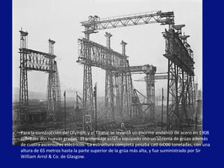 Para la construcción del Olympic y el Titanic se levantó un enorme andamio de acero en 1908 sobre las dos nuevas gradas.  El andamiaje estaba equipado con un sistema de grúas además de cuatro ascensores eléctricos.  La estructura completa pesaba casi 6.000 toneladas, con una altura de 65 metros hasta la parte superior de la grúa más alta, y fue suministrado por Sir William Arrol & Co. de Glasgow. 