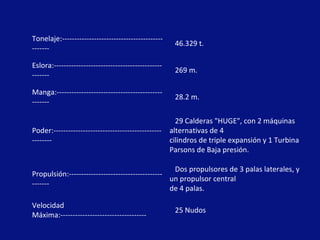 Tonelaje:------------------------------------------------ 46.329 t. Eslora:--------------------------------------------------- 269 m. Manga:-------------------------------------------------- 28.2 m. Poder:---------------------------------------------------- 29 Calderas "HUGE", con 2 máquinas  alternativas de 4  cilindros de triple expansión y 1 Turbina Parsons de Baja presión. Propulsión:--------------------------------------------- Dos propulsores de 3 palas laterales, y un propulsor central  de 4 palas. Velocidad Máxima:----------------------------------- 25 Nudos 