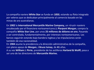 La compañía naviera  White Star  se funda en  1850 , estando su flota integrada por veleros que se dedicaban principalmente al comercio basado en las minas de oro australianas.  En  1902  la  International Mercantile Marine Company,  un <trust> naviero encabezado por el financiero norteamericano  J. Pierpont Morgan , compra la compañía  White Star Line , por unos  25   millones de dólares en oro.  Pasando a ser controlada, fundamentalmente, por intereses norteamericanos. Los barcos seguirán estando bajo bandera inglesa y las tripulaciones serán también de esa nacionalidad.  En  1904  asume la presidencia y la dirección administrativa de la compañía, con pleno apoyo de  Morgan ,  J Bruce Ismay , de  41  años. A su vez  William J. Pirrie , presidente de los astilleros  Harland & Wolff,  pasa a ser uno de los directores de  Mercantile Marine.   