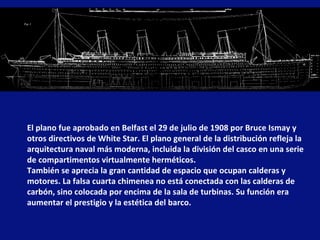 El plano fue aprobado en Belfast el 29 de julio de 1908 por Bruce Ismay y otros directivos de White Star. El plano general de la distribución refleja la arquitectura naval más moderna, incluida la división del casco en una serie de compartimentos virtualmente herméticos.  También se aprecia la gran cantidad de espacio que ocupan calderas y motores. La falsa cuarta chimenea no está conectada con las calderas de carbón, sino colocada por encima de la sala de turbinas. Su función era aumentar el prestigio y la estética del barco. 