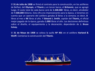El 31 de Julio de 1908 se firmó el contrato para la construcción, en los astilleros
de Belfast, del Olympic, el Titanic y un tercer barco, el Britannic, que se agregó
luego. El coste total de cada barco será de 1.500.000 libras, es decir, alrededor
de 7.500.000 Dólares. Esta cifra era impresionante para la época, si tenemos en
cuenta que un operario del astillero ganaba 2 libras a la semana; es decir, 8
libras al mes o 96 libras al año. Y Edward J. Smith, capitán del Titanic, el oficial
mejor pagado de la época, ganaba 1.000 libras al año. Las decisiones definitivas
sobre el diseño, el equipamiento y la decoración, dependerán de J. Bruce
Ismay.
El 31 de Mayo de 1908 se coloca la quilla Nº 401 en el astillero Harland &
Wolff. Comienza la construcción del Titanic.
 