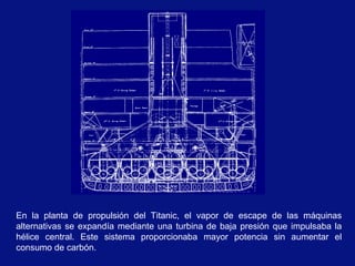 En la planta de propulsión del Titanic, el vapor de escape de las máquinas
alternativas se expandía mediante una turbina de baja presión que impulsaba la
hélice central. Este sistema proporcionaba mayor potencia sin aumentar el
consumo de carbón.
 