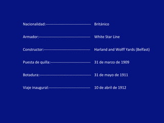 Nacionalidad:------------------------------------ Británico
Armador:----------------------------------------- White Star Line
Constructor:------------------------------------- Harland and Wolff Yards (Belfast)
Puesta de quilla:-------------------------------- 31 de marzo de 1909
Botadura:----------------------------------------- 31 de mayo de 1911
Viaje inaugural:--------------------------------- 10 de abril de 1912
 