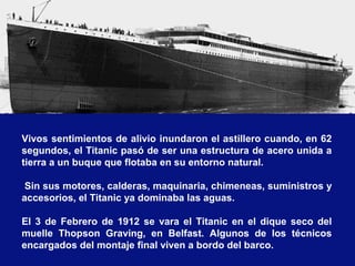 Vivos sentimientos de alivio inundaron el astillero cuando, en 62
segundos, el Titanic pasó de ser una estructura de acero unida a
tierra a un buque que flotaba en su entorno natural.
Sin sus motores, calderas, maquinaria, chimeneas, suministros y
accesorios, el Titanic ya dominaba las aguas.
El 3 de Febrero de 1912 se vara el Titanic en el dique seco del
muelle Thopson Graving, en Belfast. Algunos de los técnicos
encargados del montaje final viven a bordo del barco.
 
