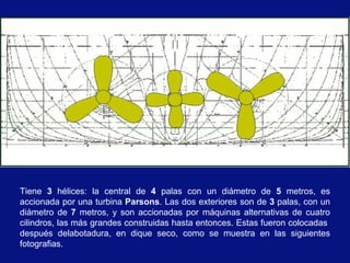 Tiene 3 hélices: la central de 4 palas con un diámetro de 5 metros, es
accionada por una turbina Parsons. Las dos exteriores son de 3 palas, con un
diámetro de 7 metros, y son accionadas por máquinas alternativas de cuatro
cilindros, las más grandes construidas hasta entonces. Estas fueron colocadas
después delabotadura, en dique seco, como se muestra en las siguientes
fotografias.
 