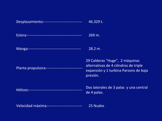 Desplazamiento:------------------------------- 46.329 t.
Eslora:-------------------------------------------- 269 m.
Manga:------------------------------------------ 28.2 m.
Planta propulsora:-----------------------------
29 Calderas "Huge", 2 máquinas
alternativas de 4 cilindros de triple
expansión y 1 turbina Parsons de baja
presión.
Hélices:-------------------------------------------
Dos laterales de 3 palas y una central
de 4 palas.
Velocidad máxima:---------------------------- 25 Nudos
 