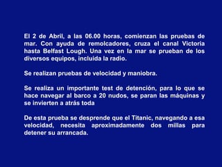 El 2 de Abril, a las 06.00 horas, comienzan las pruebas de
mar. Con ayuda de remolcadores, cruza el canal Victoria
hasta Belfast Lough. Una vez en la mar se prueban de los
diversos equipos, incluida la radio.
Se realizan pruebas de velocidad y maniobra.
Se realiza un importante test de detención, para lo que se
hace navegar al barco a 20 nudos, se paran las máquinas y
se invierten a atrás toda
De esta prueba se desprende que el Titanic, navegando a esa
velocidad, necesita aproximadamente dos millas para
detener su arrancada.
 