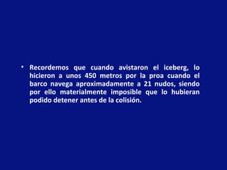 • Recordemos que cuando avistaron el iceberg, lo
hicieron a unos 450 metros por la proa cuando el
barco navega aproximadamente a 21 nudos, siendo
por ello materialmente imposible que lo hubieran
podido detener antes de la colisión.
 