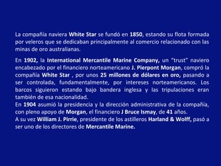 La compañía naviera White Star se fundó en 1850, estando su flota formada
por veleros que se dedicaban principalmente al comercio relacionado con las
minas de oro australianas.
En 1902, la International Mercantile Marine Company, un “trust” naviero
encabezado por el financiero norteamericano J. Pierpont Morgan, compró la
compañía White Star , por unos 25 millones de dólares en oro, pasando a
ser controlada, fundamentalmente, por intereses norteamericanos. Los
barcos siguieron estando bajo bandera inglesa y las tripulaciones eran
también de esa nacionalidad.
En 1904 asumió la presidencia y la dirección administrativa de la compañía,
con pleno apoyo de Morgan, el financiero J Bruce Ismay, de 41 años.
A su vez William J. Pirrie, presidente de los astilleros Harland & Wolff, pasó a
ser uno de los directores de Mercantile Marine.
 