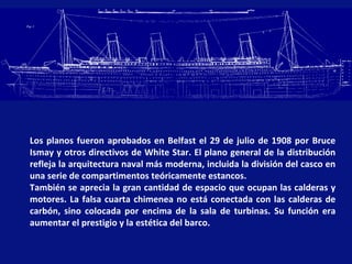 Los planos fueron aprobados en Belfast el 29 de julio de 1908 por Bruce
Ismay y otros directivos de White Star. El plano general de la distribución
refleja la arquitectura naval más moderna, incluida la división del casco en
una serie de compartimentos teóricamente estancos.
También se aprecia la gran cantidad de espacio que ocupan las calderas y
motores. La falsa cuarta chimenea no está conectada con las calderas de
carbón, sino colocada por encima de la sala de turbinas. Su función era
aumentar el prestigio y la estética del barco.
 