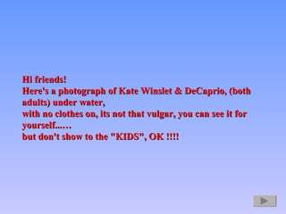 Hi friends!  Here's a photograph of Kate Winslet & DeCaprio, (both adults) under water,  with no clothes on, its not that vulgar, you can see it for yourself...…  but don't show to the &quot;KIDS&quot;, OK !!!!   
