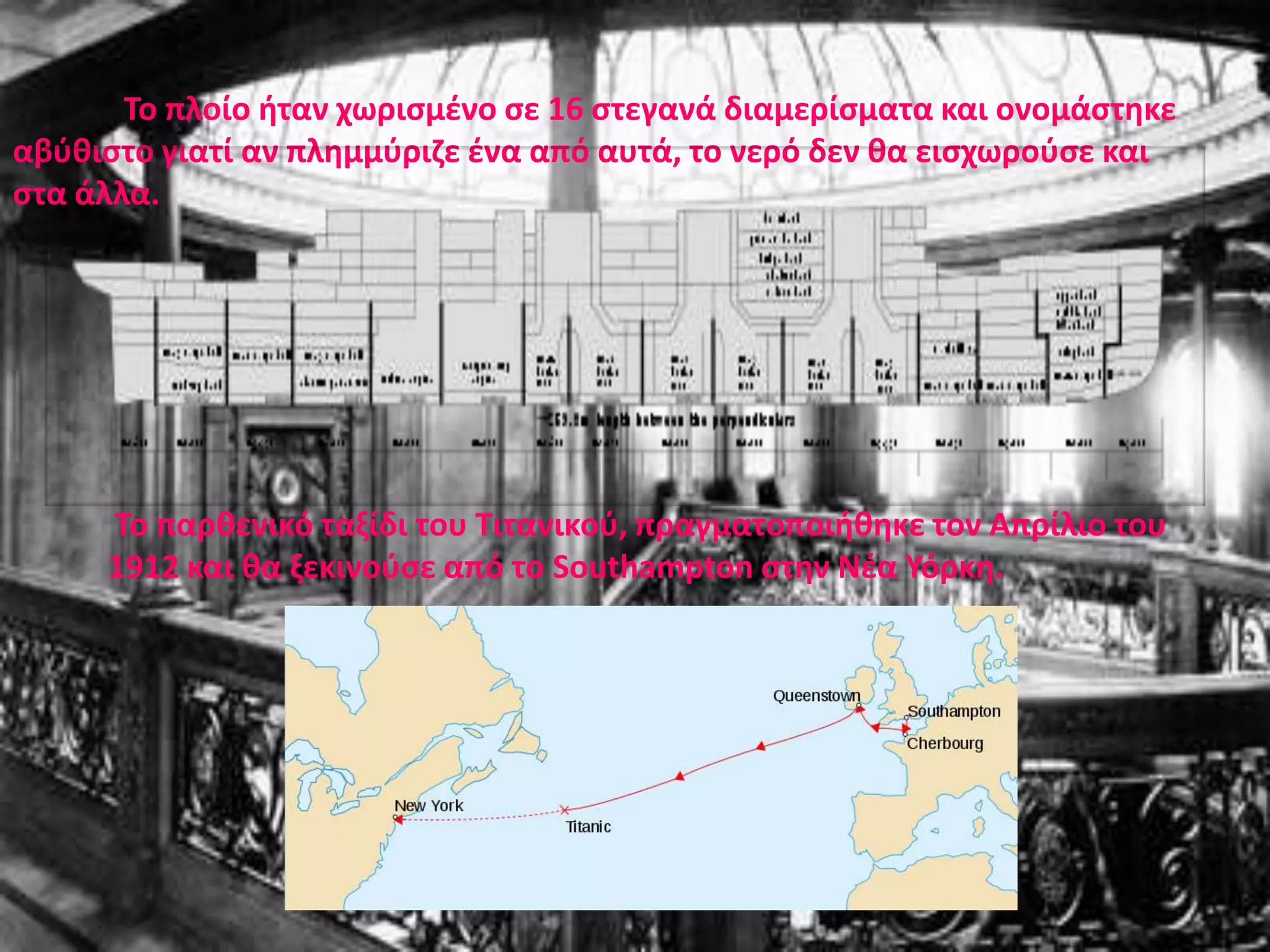 ΓΕΝΙΚΑΤο RMS TITANIC (ή SS TITANIC) (ΤΙΤΑΝΙΚΟΣ) ήταν ένα βρετανικό υπερωκεάνιο επιβατικό πλοίο, που ναυπηγήθηκε από τα ναυπηγία Harland και Wolff, στο Μπέλφαστ, για την εταιρία "White Star Line".Ο Τιτανικός αποτελούσε στην εποχή του κυριολεκτικά ένα θαύμα της ναυπηγικής, αποτελώντας ένα πρωτοποριακό τύπο πλοίου. Ενσωμάτωνε πολλές καινοτομίες για την εποχή του. Ανελκυστήρες για γρήγορη πρόσβαση στα διάφορα καταστρώματα, χαμάμ, γυμναστήριο, πισίνα, ταχυδρομείο και υπέρμετρη πολυτέλεια, ιδιαίτερα το σέρβις και το φαγητό που πρόσφερε σε επιβάτες της Α' θέσης ήταν πολύ πλουσιότερο και από τα αντίστοιχα των σύγχρονων ξενοδοχείων 5 αστέρων. Για πολλούς εκείνη την εποχή χαρακτηριζόταν ως το αβύθιστο πλοίο, και τούτο διότι ουσιαστικά ήταν δύο πλοία το ένα εντός του άλλου όπου το ενδιάμεσο κενό αποτελούσαν τα πρωτοποριακά για τότε διπύθμενα καθώς και πλευρικοί χώροι δεξαμενών. ΄