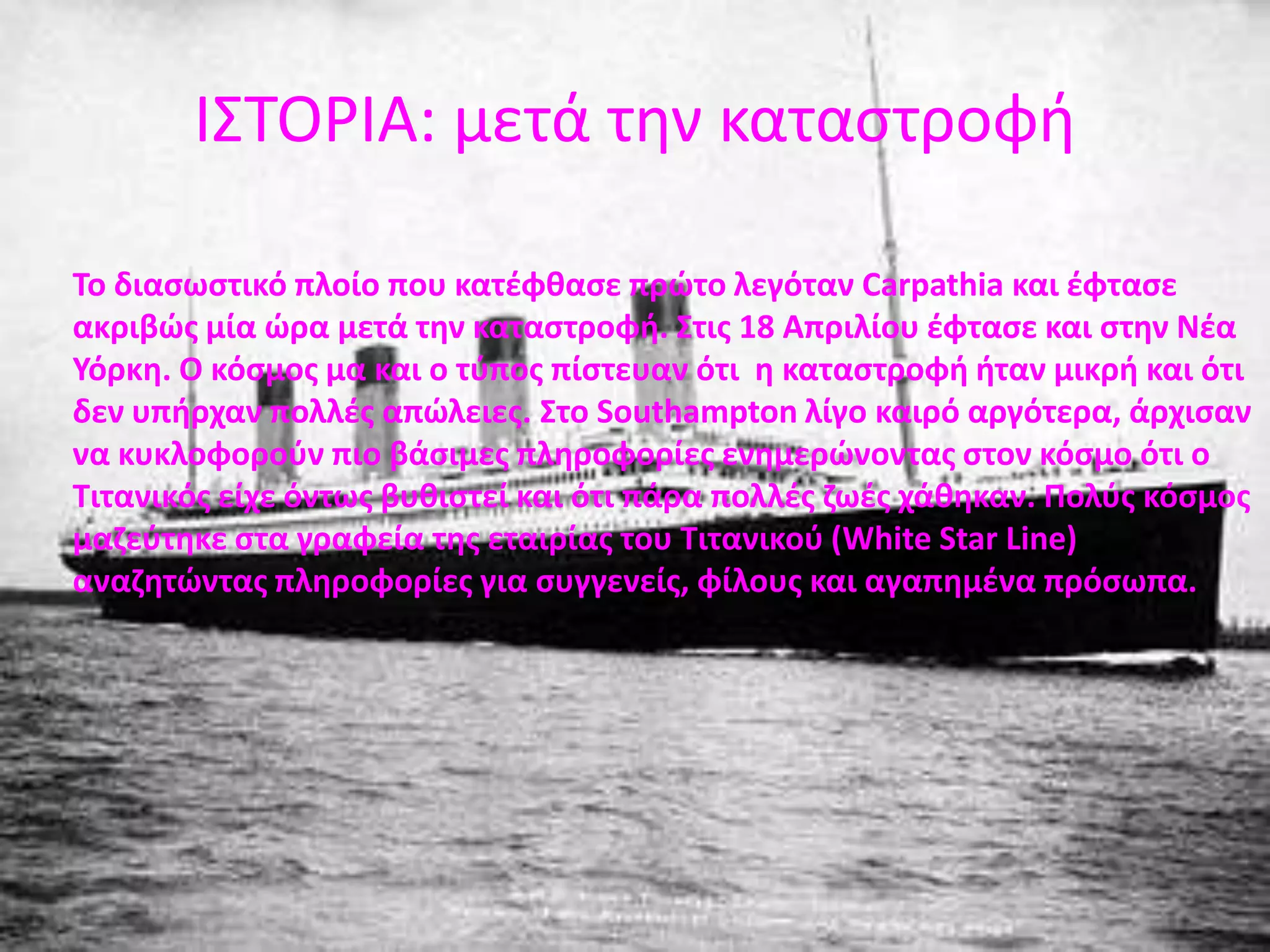 ΙΣΤΟΡΙΑ : η ημέρα της βύθισηςΟ Τιτανικός βυθίστηκε  στις 14 Απριλίου. Εκείνη την ημέρα είχε παγωνιά. Λέγεται ότι ο καπετάνιος του πλοίου (Edward John Smith)  ήταν απών όταν στάλθηκαν προειδοποιητικά μηνύματα για ένα παγόβουνο, τα οποία αρχικά αγνοηθήκαν. Στις 11:40  ο Frederick Fleet και ο  Reginald  Lee είχαν βάρδια στο κατάστρωμα. Ξαφνικά ο πρώτος είδε κάτι μπροστά από τoπλοίο και χτύπησε ένα κουδούνι έτσι ώστε να  προειδοποιήσει το πλήρωμα. Τους ενημέρωσε για το παγόβουνο ευθεία. Εκείνοι διέταξαν να σταματήσουν οι μηχανές επειδή όμως, το πλοίο  θέλει πολλή ώρα για αλλάξει πορεία, εκείνοι πλησίαζαν ολοένα και περισσότερο στο παγόβουνο. Το κήτος  του πλοίου φαινόταν στους δύο ναυτικούς ότι δεν είχε συγκρουστεί με το παγόβουνο αλλά στην πραγματικότητα ο πάγος έσκισε κατά μήκος τα ύφαλα του και πολλά διαμερίσματα άρχισαν να πλημμυρίζουν. 