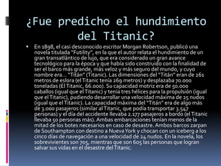 ¿Fue predicho el hundimiento
        del Titanic?
   En 1898, el casi desconocido escritor Morgan Robertson, publicó una
    novela titulada “Futility”, en la que el autor relata el hundimiento de un
    gran transatlántico de lujo, que era considerado un gran avance
    tecnológico para la época y que había sido construido con la finalidad de
    ser el barco más grande, más veloz y más seguro del mundo, y cuyo
    nombre era… “Titán” (Titanic). Las dimensiones del “Titán” eran de 261
    metros de eslora (el Titanic tenía 269 metros) y desplazaba 70.000
    toneladas (El Titanic, 66.000). Su capacidad motriz era de 50.000
    caballos (igual que el Titanic) y tenía tres hélices para la propulsión (igual
    que el Titanic), pudiendo desarrollar una velocidad máxima de 25 nudos
    (igual que el Titanic). La capacidad máxima del “Titán” era de algo más
    de 3.000 pasajeros (similar al Titanic, que podía transportar 3.547
    personas) y el día del accidente llevaba 2.177 pasajeros a bordo (el Titanic
    llevaba 50 personas más). Ambas embarcaciones tenían menos de la
    mitad de los botes necesarios en caso de desastre. Ambos barcos zarpan
    de Southampton con destino a Nueva York y chocan con un iceberg a los
    cinco días de navegación a una velocidad de 24 nudos. En la novela, los
    sobrevivientes son 705, mientras que son 605 las personas que logran
    salvar sus vidas en el desastre del Titanic.
 