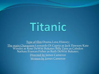 Type of film:Drama,Love,History;
The main Characters:Leonardo Di Caprio as Jack Dawson/Kate
   Winslet as Rose DeWitt Bukater/Billy Zane as Caledon
      Nathan/Frances Fisher as Ruth DeWitt Bukater;
                Directed by James Cameron
                Written by James Cameron
 