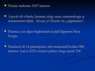    Titanic mahutas 3547 inimest.

    Laeval oli võimla, bassein, türgi saun, raamatukogu ja
    seinatenniseväljak. Arvati, et Titanic on „uppumatu“.

   Titanicu reis algas Inglismaalt ja pidi lõppema New
    Yorgis.

   Titanicul oli 16 päästepaati, mis mahutasid kokku 986
    inimest. Laeva 2223 reisijast pääses eluga ainult 706
 