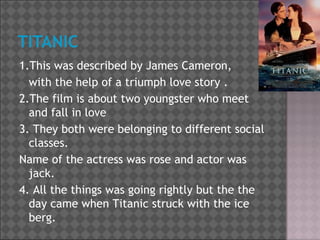 1.This was described by James Cameron,
with the help of a triumph love story .
2.The film is about two youngster who meet
and fall in love
3. They both were belonging to different social
classes.
Name of the actress was rose and actor was
jack.
4. All the things was going rightly but the the
day came when Titanic struck with the ice
berg.

 