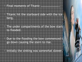 

Final moments of Titanic ……………………..



Titanic hit the starboard side with the ice
berg.



The under compartments of the bow started
to flooded.



Due to the flooding the bow commenced to
go down causing the stern to rise.



Initially the sinking was somewhat slower.

 