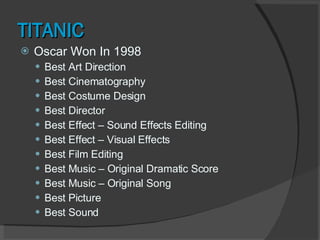 TITANIC Oscar Won In 1998 Best Art Direction Best Cinematography Best Costume Design Best Director Best Effect – Sound Effects Editing Best Effect – Visual Effects Best Film Editing Best Music – Original Dramatic Score Best Music – Original Song Best Picture Best Sound