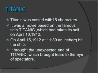 TITANIC Titanic was casted with15 characters. It was a movie based on the famous ship TITANIC ,which had taken its sail on April 10,1912. On April 15,1912 at 11:39 an iceberg hit the ship. It brought the unexpected end of TITANIC ,which brought tears to the eye of spectators.