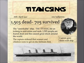 TITAICSIN
                  N KS
 16th April 1912                       one halfpenny

1,503 dead- 705 survived
The “unsinkable” ship, THE TITANIC, hit an
iceberg in mid-ocean and sank. 1,503 people are
feared dead and this caused great shock around
the world.
                                                Captain goes
The captain ordered that women and
                                                down with ship
children were to get on the lifeboats first.
 