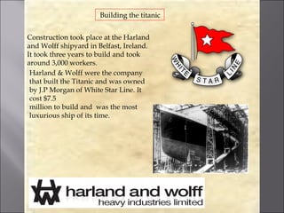 Building the titanic


Construction took place at the Harland
and Wolff shipyard in Belfast, Ireland.
It took three years to build and took
around 3,000 workers.
 Harland & Wolff were the company
 that built the Titanic and was owned
 by J.P Morgan of White Star Line. It
 cost $7.5
 million to build and was the most
 luxurious ship of its time.
 