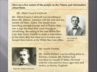 Here are a few names of the people on the Titanic and information
about them.

    Mr. Albert Francis Caldwell.
Mr. Albert Francis Caldwell was travelling to
Roseville, Illinois, America with his wife and ten
month old baby, Alden. The family were
travelling through Europe and at Naples they
saw a sign the hotel they were staying in
advertising the sailing of the new White Star
Line ship titanic. Unable to make a reservation
In the hotel, they travelled on to London and         Mr. Caldwell
bought their tickets at the White Star Line office.   survived



                            Mr. Austin Partner.

                            Mr. Austin Partner was travelling alone to
                            Toronto, Canada. Mr. Partner had
                            travelled to Canada 17 times. He lived
                            with his wife and two boys, ages nine and
                            twelve, in Surrey, England.
Sadly Mr. Partner drowned
 
