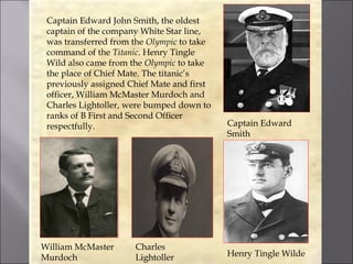 Captain Edward John Smith, the oldest
 captain of the company White Star line,
 was transferred from the Olympic to take
 command of the Titanic. Henry Tingle
 Wild also came from the Olympic to take
 the place of Chief Mate. The titanic’s
 previously assigned Chief Mate and first
 officer, William McMaster Murdoch and
 Charles Lightoller, were bumped down to
 ranks of B First and Second Officer
 respectfully.                              Captain Edward
                                            Smith




William McMaster      Charles
Murdoch               Lightoller            Henry Tingle Wilde
 