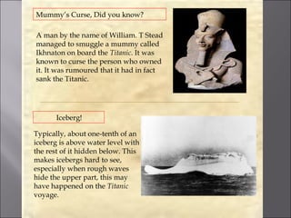 Mummy’s Curse, Did you know?

A man by the name of William. T Stead
managed to smuggle a mummy called
Ikhnaton on board the Titanic. It was
known to curse the person who owned
it. It was rumoured that it had in fact
sank the Titanic.




       Iceberg!

Typically, about one-tenth of an
iceberg is above water level with
the rest of it hidden below. This
makes icebergs hard to see,
especially when rough waves
hide the upper part, this may
have happened on the Titanic
voyage.
 