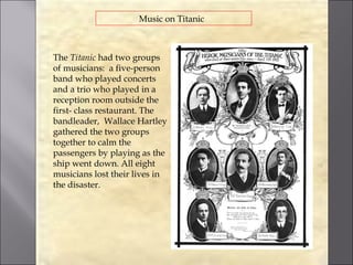 Music on Titanic



The Titanic had two groups
of musicians: a five-person
band who played concerts
and a trio who played in a
reception room outside the
first- class restaurant. The
bandleader, Wallace Hartley
gathered the two groups
together to calm the
passengers by playing as the
ship went down. All eight
musicians lost their lives in
the disaster.
 