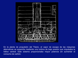 En la planta de propulsión del Titanic, el vapor de escape de las máquinas
alternativas se expandía mediante una turbina de baja presión que impulsaba la
hélice central. Este sistema proporcionaba mayor potencia sin aumentar el
consumo de carbón.
 