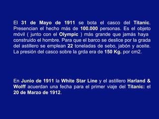 El 31 de Mayo de 1911 se bota el casco del Titanic.
Presencian el hecho más de 100.000 personas. Es el objeto
móvil ( junto con el Olympic ) más grande que jamás haya
construido el hombre. Para que el barco se deslice por la grada
del astillero se emplean 22 toneladas de sebo, jabón y aceite.
La presión del casco sobre la grda era de 150 Kg. por cm2.




En Junio de 1911 la White Star Line y el astillero Harland &
Wolff acuerdan una fecha para el primer viaje del Titanic: el
20 de Marzo de 1912.
 