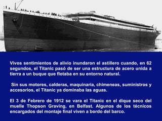 Vivos sentimientos de alivio inundaron el astillero cuando, en 62
segundos, el Titanic pasó de ser una estructura de acero unida a
tierra a un buque que flotaba en su entorno natural.

 Sin sus motores, calderas, maquinaria, chimeneas, suministros y
accesorios, el Titanic ya dominaba las aguas.

El 3 de Febrero de 1912 se vara el Titanic en el dique seco del
muelle Thopson Graving, en Belfast. Algunos de los técnicos
encargados del montaje final viven a bordo del barco.
 