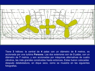Tiene 3 hélices: la central de 4 palas con un diámetro de 5 metros, es
accionada por una turbina Parsons. Las dos exteriores son de 3 palas, con un
diámetro de 7 metros, y son accionadas por máquinas alternativas de cuatro
cilindros, las más grandes construidas hasta entonces. Estas fueron colocadas
después delabotadura, en dique seco, como se muestra en las siguientes
fotografias.
 