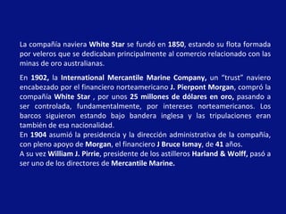 La compañía naviera White Star se fundó en 1850, estando su flota formada
por veleros que se dedicaban principalmente al comercio relacionado con las
minas de oro australianas.
En 1902, la International Mercantile Marine Company, un “trust” naviero
encabezado por el financiero norteamericano J. Pierpont Morgan, compró la
compañía White Star , por unos 25 millones de dólares en oro, pasando a
ser controlada, fundamentalmente, por intereses norteamericanos. Los
barcos siguieron estando bajo bandera inglesa y las tripulaciones eran
también de esa nacionalidad.
En 1904 asumió la presidencia y la dirección administrativa de la compañía,
con pleno apoyo de Morgan, el financiero J Bruce Ismay, de 41 años.
A su vez William J. Pirrie, presidente de los astilleros Harland & Wolff, pasó a
ser uno de los directores de Mercantile Marine.
 