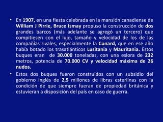 • En 1907, en una fiesta celebrada en la mansión canadiense de
  William J Pirrie, Bruce Ismay propuso la construcción de dos
  grandes barcos (más adelante se agregó un tercero) que
  compitiesen con el lujo, tamaño y velocidad de los de las
  compañías rivales, especialmente la Cunard, que en ese año
  había botado los trasatlánticos Lusitania y Mauritania. Estos
  buques eran de 30.000 toneladas, con una eslora de 232
  metros, potencia de 70.000 CV y velocidad máxima de 26
  nudos.
• Estos dos buques fueron construidos con un subsidio del
  gobierno inglés de 2,5 millones de libras esterlinas con la
  condición de que siempre fueran de propiedad británica y
  estuvieran a disposición del país en caso de guerra..
 