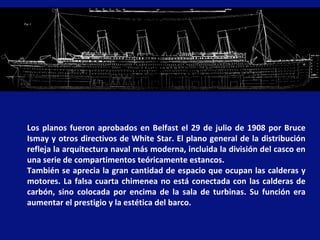 Los planos fueron aprobados en Belfast el 29 de julio de 1908 por Bruce
Ismay y otros directivos de White Star. El plano general de la distribución
refleja la arquitectura naval más moderna, incluida la división del casco en
una serie de compartimentos teóricamente estancos.
También se aprecia la gran cantidad de espacio que ocupan las calderas y
motores. La falsa cuarta chimenea no está conectada con las calderas de
carbón, sino colocada por encima de la sala de turbinas. Su función era
aumentar el prestigio y la estética del barco.
 
