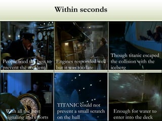 Within seconds Enough for water to enter into the deck TITANIC could not prevent a small scratch on the hull With all the best signaling and efforts Though titanic escaped the collision with the iceberg Engines responded well but it was too late People tried the best to prevent the accident 