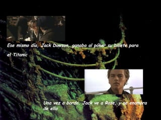 Ese mismo día, Jack Dawson, ganaba al póker su billete para el Titanic   Una vez a bordo, Jack ve a Rose, y se enamora de ella  