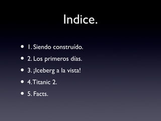 Indice.
• 1. Siendo construído.
• 2. Los primeros días.
• 3. ¡Iceberg a la vista!
• 4.Titanic 2.
• 5. Facts.
 