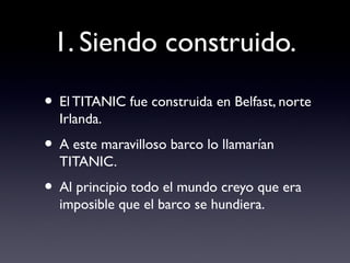 1. Siendo construido.
• El TITANIC fue construida en Belfast, norte
Irlanda.
• A este maravilloso barco lo llamarían
TITANIC.
• Al principio todo el mundo creyo que era
imposible que el barco se hundiera.
 