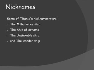 Nicknames
Some of Titanic's nicknames were:
●

The Millionaires ship

●

The Ship of dreams

●

The Unsinkable ship

●

and The wonder ship

 