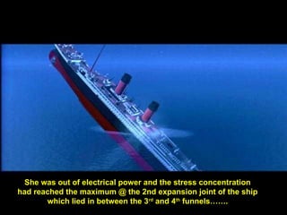 She was out of electrical power and the stress concentration
had reached the maximum @ the 2nd expansion joint of the ship
which lied in between the 3rd
and 4th
funnels…….
 