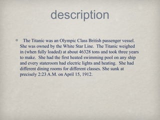 description
The Titanic was an Olympic Class British passenger vessel.
She was owned by the White Star Line. The Titanic weighed
in (when fully loaded) at about 46328 tons and took three years
to make. She had the first heated swimming pool on any ship
and every stateroom had electric lights and heating. She had
different dining rooms for different classes. She sunk at
precisely 2:23 A.M. on April 15, 1912.
 
