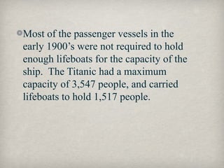 Most of the passenger vessels in the
early 1900’s were not required to hold
enough lifeboats for the capacity of the
ship. The Titanic had a maximum
capacity of 3,547 people, and carried
lifeboats to hold 1,517 people.
 