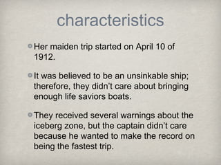 characteristics
Her maiden trip started on April 10 of
1912.
It was believed to be an unsinkable ship;
therefore, they didn’t care about bringing
enough life saviors boats.
They received several warnings about the
iceberg zone, but the captain didn’t care
because he wanted to make the record on
being the fastest trip.
 