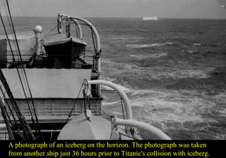 A photograph of an iceberg on the horizon. The photograph was taken 
from another ship just 36 hours prior to Titanic's collision with iceberg. 
 